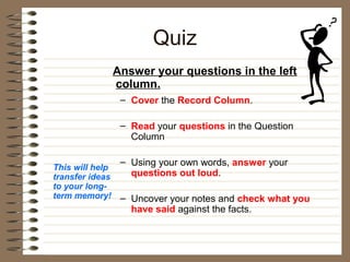 Quiz
                 Answer your questions in the left
                 column.
                  – Cover the Record Column.

                  – Read your questions in the Question
                    Column

                  – Using your own words, answer your
This will help
transfer ideas      questions out loud.
to your long-
term memory!      – Uncover your notes and check what you
                    have said against the facts.
 