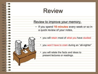 Review
Review to improve your memory.
 – If you spend 10 minutes every week or so in
   a quick review of your notes,

    • you will retain most of what you have studied

    • you won’t have to cram during an “all-nighter”

    • you will relate the facts and ideas to
      present lectures or readings.
 