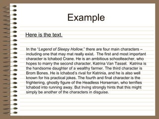 Example
Here is the text.

In the “Legend of Sleepy Hollow,” there are four main characters –
including one that may mat really exist. The first and most important
character is Ichabod Crane. He is an ambitious schoolteacher, who
hopes to marry the second character, Katrina Van Tassel. Katrina is
the handsome daughter of a wealthy farmer. The third character is
Brom Bones. He is Ichabod’s rival for Katrinia, and he is also well
known for his practical jokes. The fourth and final character is the
frightening, ghostly figure of the Headless Horseman, who terrifies
Ichabod into running away. But Irving strongly hints that this might
simply be another of the characters in disguise.
 
