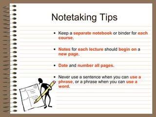 Notetaking Tips
• Keep a separate notebook or binder for each
  course.

• Notes for each lecture should begin on a
  new page.

• Date and number all pages.

• Never use a sentence when you can use a
  phrase, or a phrase when you can use a
  word.
 