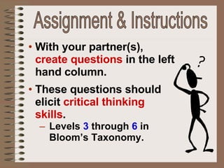 With your partner(s),  create questions  in the left hand column. These questions should elicit  critical thinking skills . Levels  3   through   6  in Bloom’s Taxonomy. Assignment & Instructions 