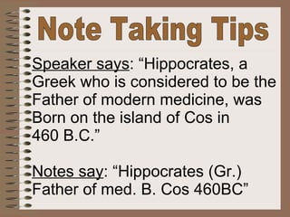Note Taking Tips Speaker says : “Hippocrates, a Greek who is considered to be the Father of modern medicine, was Born on the island of Cos in 460 B.C.” Notes say : “Hippocrates (Gr.) Father of med. B. Cos 460BC” 