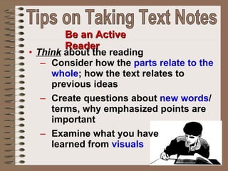 Be an Active Reader Think  about the reading Consider how the  parts relate to the whole ; how the text relates to previous ideas Create questions about  new words / terms, why emphasized points are important Examine what you have  learned from  visuals Tips on Taking Text Notes 