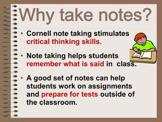 Why take notes? Cornell note taking stimulates  critical thinking skills. Note taking helps students  remember what is said  in  class. A good set of notes can help students work on assignments and  prepare for tests  outside of the classroom. 