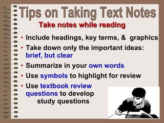 Include headings, key terms, &  graphics Take down only the important ideas:  brief, but clear   Summarize in your  own words Use  symbols  to highlight for review  Use  textbook review  questions  to develop  study questions Take notes while reading Tips on Taking Text Notes 