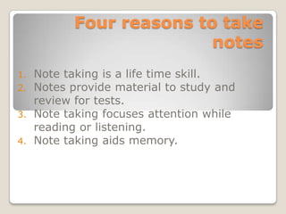 Four reasons to take
                        notes
1. Note taking is a life time skill.
2. Notes provide material to study and
   review for tests.
3. Note taking focuses attention while
   reading or listening.
4. Note taking aids memory.
 