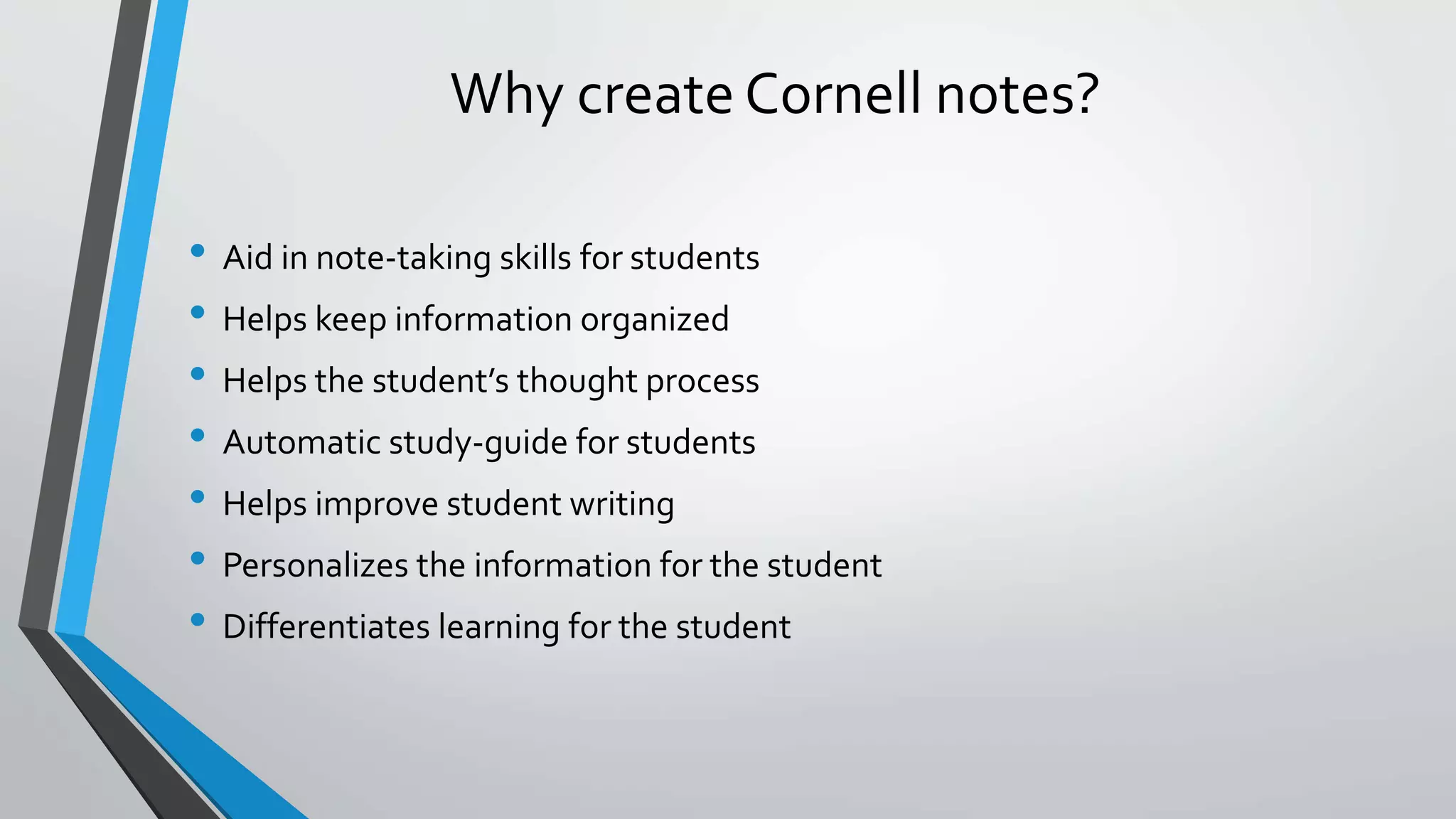 Why create Cornell notes?
• Aid in note-taking skills for students
• Helps keep information organized
• Helps the student’s thought process
• Automatic study-guide for students
• Helps improve student writing
• Personalizes the information for the student
• Differentiates learning for the student
 