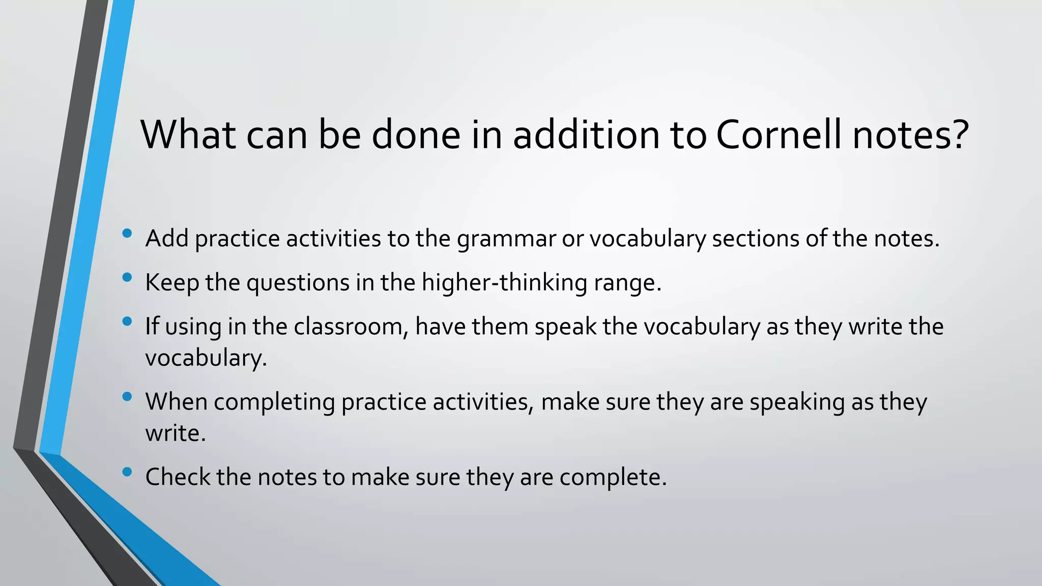 What can be done in addition to Cornell notes?
• Add practice activities to the grammar or vocabulary sections of the notes.
• Keep the questions in the higher-thinking range.
• If using in the classroom, have them speak the vocabulary as they write the
vocabulary.
• When completing practice activities, make sure they are speaking as they
write.
• Check the notes to make sure they are complete.
 