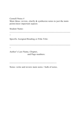 Cornell Notes #
Main Ideas: review, clarify & synthesize notes to just the main
points/most important aspects
Student Name:
_____________________________________________________
_
Specific Assigned Reading or Film Title:
_____________________________________________________
_
Author’s Last Name, Chapter,
and Page numbers:
_________________________________________
Notes: write and review main notes / bulk of notes.
 