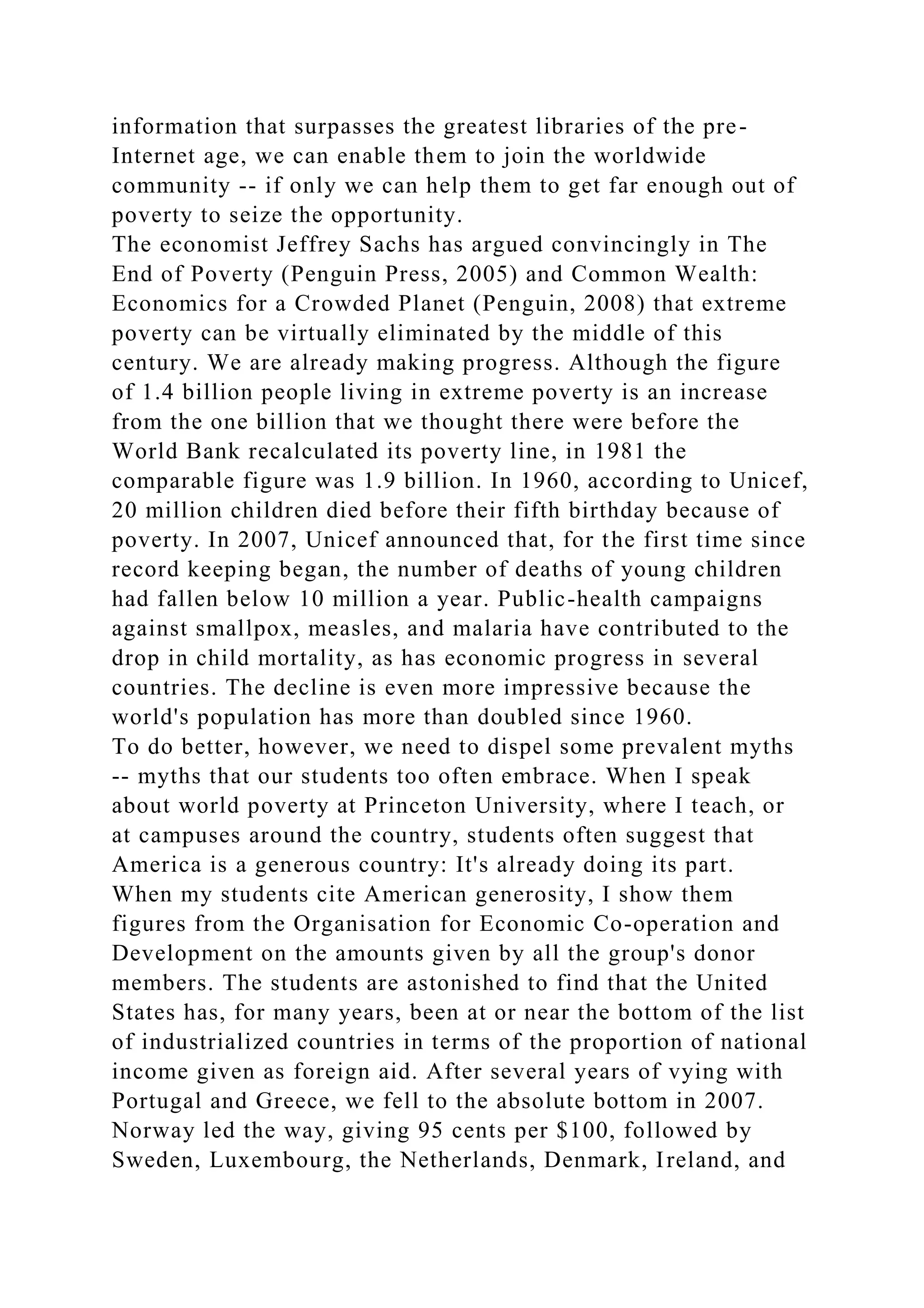 information that surpasses the greatest libraries of the pre-
Internet age, we can enable them to join the worldwide
community -- if only we can help them to get far enough out of
poverty to seize the opportunity.
The economist Jeffrey Sachs has argued convincingly in The
End of Poverty (Penguin Press, 2005) and Common Wealth:
Economics for a Crowded Planet (Penguin, 2008) that extreme
poverty can be virtually eliminated by the middle of this
century. We are already making progress. Although the figure
of 1.4 billion people living in extreme poverty is an increase
from the one billion that we thought there were before the
World Bank recalculated its poverty line, in 1981 the
comparable figure was 1.9 billion. In 1960, according to Unicef,
20 million children died before their fifth birthday because of
poverty. In 2007, Unicef announced that, for the first time since
record keeping began, the number of deaths of young children
had fallen below 10 million a year. Public-health campaigns
against smallpox, measles, and malaria have contributed to the
drop in child mortality, as has economic progress in several
countries. The decline is even more impressive because the
world's population has more than doubled since 1960.
To do better, however, we need to dispel some prevalent myths
-- myths that our students too often embrace. When I speak
about world poverty at Princeton University, where I teach, or
at campuses around the country, students often suggest that
America is a generous country: It's already doing its part.
When my students cite American generosity, I show them
figures from the Organisation for Economic Co-operation and
Development on the amounts given by all the group's donor
members. The students are astonished to find that the United
States has, for many years, been at or near the bottom of the list
of industrialized countries in terms of the proportion of national
income given as foreign aid. After several years of vying with
Portugal and Greece, we fell to the absolute bottom in 2007.
Norway led the way, giving 95 cents per $100, followed by
Sweden, Luxembourg, the Netherlands, Denmark, Ireland, and
 