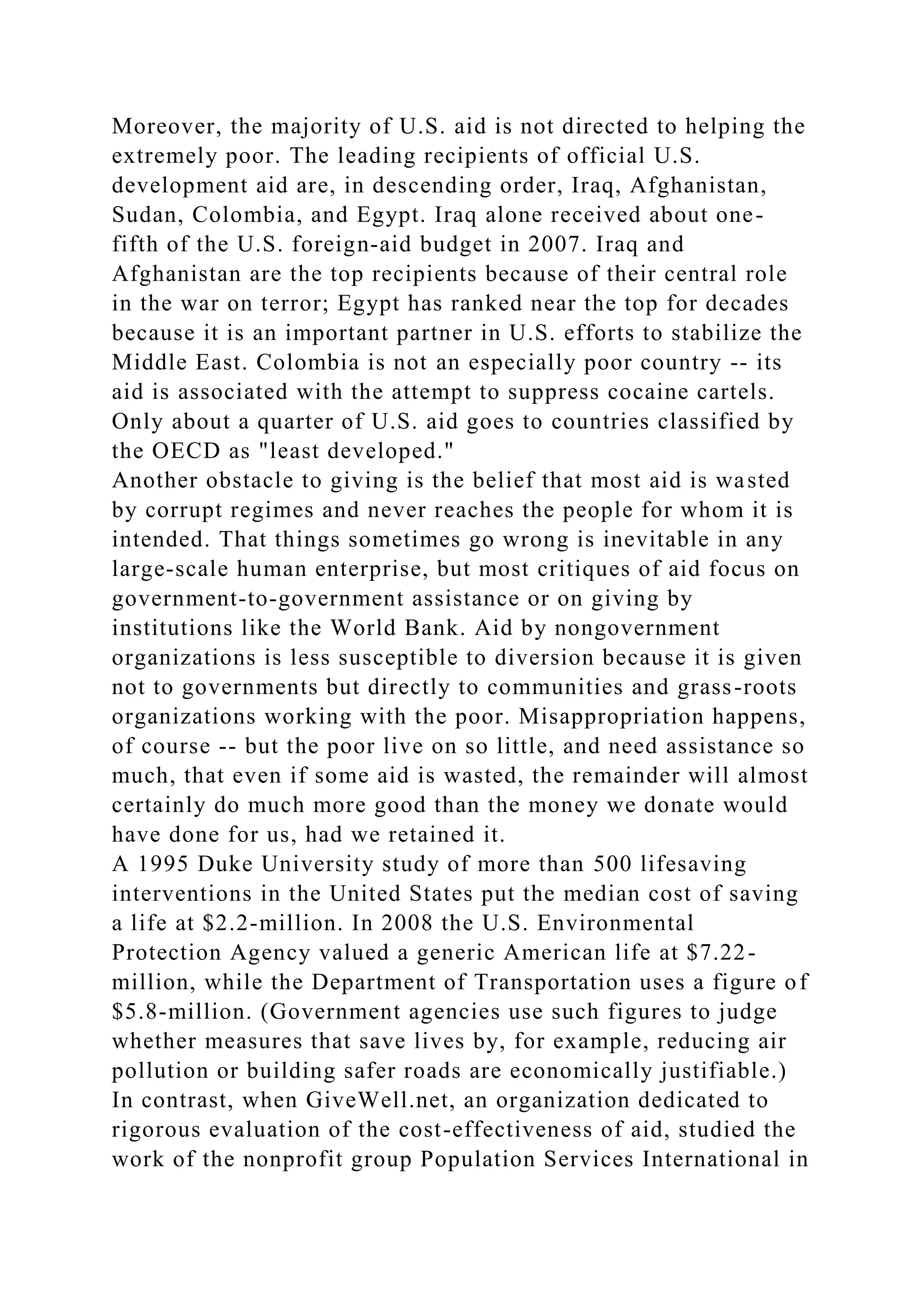 Moreover, the majority of U.S. aid is not directed to helping the
extremely poor. The leading recipients of official U.S.
development aid are, in descending order, Iraq, Afghanistan,
Sudan, Colombia, and Egypt. Iraq alone received about one-
fifth of the U.S. foreign-aid budget in 2007. Iraq and
Afghanistan are the top recipients because of their central role
in the war on terror; Egypt has ranked near the top for decades
because it is an important partner in U.S. efforts to stabilize the
Middle East. Colombia is not an especially poor country -- its
aid is associated with the attempt to suppress cocaine cartels.
Only about a quarter of U.S. aid goes to countries classified by
the OECD as "least developed."
Another obstacle to giving is the belief that most aid is wasted
by corrupt regimes and never reaches the people for whom it is
intended. That things sometimes go wrong is inevitable in any
large-scale human enterprise, but most critiques of aid focus on
government-to-government assistance or on giving by
institutions like the World Bank. Aid by nongovernment
organizations is less susceptible to diversion because it is given
not to governments but directly to communities and grass-roots
organizations working with the poor. Misappropriation happens,
of course -- but the poor live on so little, and need assistance so
much, that even if some aid is wasted, the remainder will almost
certainly do much more good than the money we donate would
have done for us, had we retained it.
A 1995 Duke University study of more than 500 lifesaving
interventions in the United States put the median cost of saving
a life at $2.2-million. In 2008 the U.S. Environmental
Protection Agency valued a generic American life at $7.22-
million, while the Department of Transportation uses a figure of
$5.8-million. (Government agencies use such figures to judge
whether measures that save lives by, for example, reducing air
pollution or building safer roads are economically justifiable.)
In contrast, when GiveWell.net, an organization dedicated to
rigorous evaluation of the cost-effectiveness of aid, studied the
work of the nonprofit group Population Services International in
 