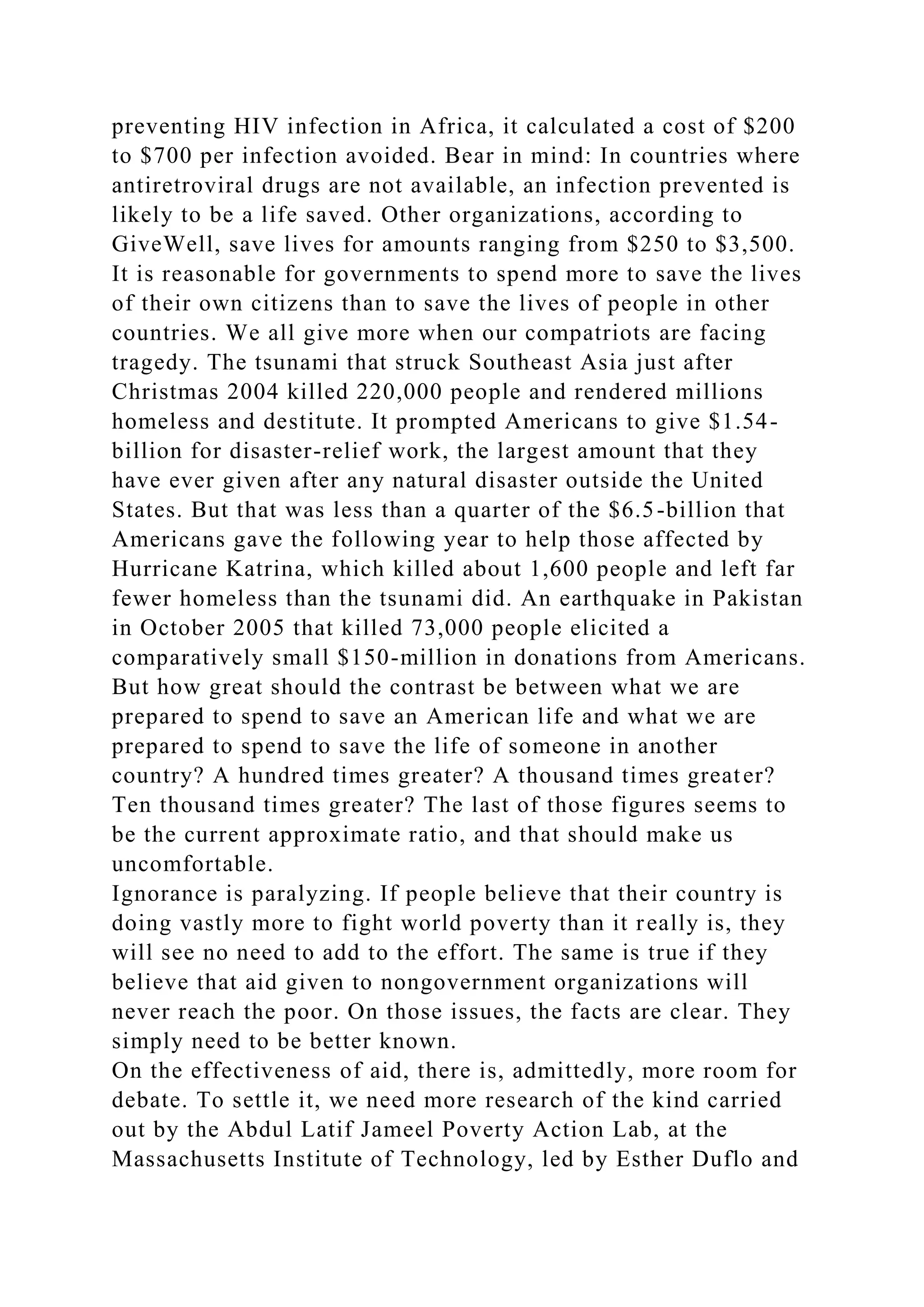 preventing HIV infection in Africa, it calculated a cost of $200
to $700 per infection avoided. Bear in mind: In countries where
antiretroviral drugs are not available, an infection prevented is
likely to be a life saved. Other organizations, according to
GiveWell, save lives for amounts ranging from $250 to $3,500.
It is reasonable for governments to spend more to save the lives
of their own citizens than to save the lives of people in other
countries. We all give more when our compatriots are facing
tragedy. The tsunami that struck Southeast Asia just after
Christmas 2004 killed 220,000 people and rendered millions
homeless and destitute. It prompted Americans to give $1.54-
billion for disaster-relief work, the largest amount that they
have ever given after any natural disaster outside the United
States. But that was less than a quarter of the $6.5-billion that
Americans gave the following year to help those affected by
Hurricane Katrina, which killed about 1,600 people and left far
fewer homeless than the tsunami did. An earthquake in Pakistan
in October 2005 that killed 73,000 people elicited a
comparatively small $150-million in donations from Americans.
But how great should the contrast be between what we are
prepared to spend to save an American life and what we are
prepared to spend to save the life of someone in another
country? A hundred times greater? A thousand times greater?
Ten thousand times greater? The last of those figures seems to
be the current approximate ratio, and that should make us
uncomfortable.
Ignorance is paralyzing. If people believe that their country is
doing vastly more to fight world poverty than it really is, they
will see no need to add to the effort. The same is true if they
believe that aid given to nongovernment organizations will
never reach the poor. On those issues, the facts are clear. They
simply need to be better known.
On the effectiveness of aid, there is, admittedly, more room for
debate. To settle it, we need more research of the kind carried
out by the Abdul Latif Jameel Poverty Action Lab, at the
Massachusetts Institute of Technology, led by Esther Duflo and
 