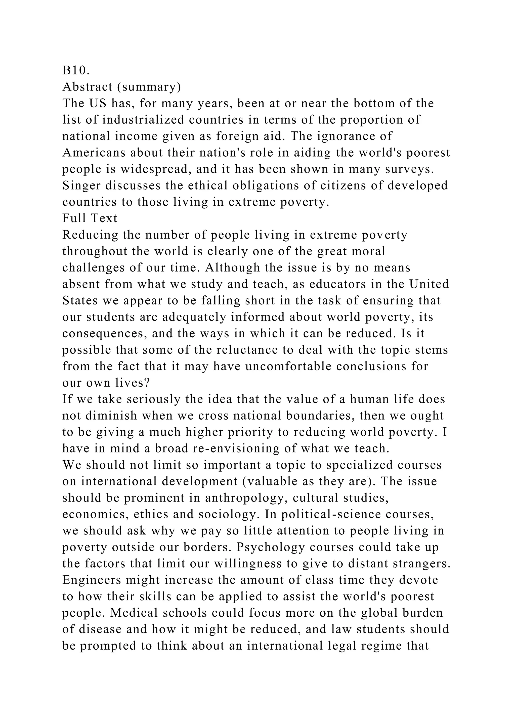 B10.
Abstract (summary)
The US has, for many years, been at or near the bottom of the
list of industrialized countries in terms of the proportion of
national income given as foreign aid. The ignorance of
Americans about their nation's role in aiding the world's poorest
people is widespread, and it has been shown in many surveys.
Singer discusses the ethical obligations of citizens of developed
countries to those living in extreme poverty.
Full Text
Reducing the number of people living in extreme poverty
throughout the world is clearly one of the great moral
challenges of our time. Although the issue is by no means
absent from what we study and teach, as educators in the United
States we appear to be falling short in the task of ensuring that
our students are adequately informed about world poverty, its
consequences, and the ways in which it can be reduced. Is it
possible that some of the reluctance to deal with the topic stems
from the fact that it may have uncomfortable conclusions for
our own lives?
If we take seriously the idea that the value of a human life does
not diminish when we cross national boundaries, then we ought
to be giving a much higher priority to reducing world poverty. I
have in mind a broad re-envisioning of what we teach.
We should not limit so important a topic to specialized courses
on international development (valuable as they are). The issue
should be prominent in anthropology, cultural studies,
economics, ethics and sociology. In political-science courses,
we should ask why we pay so little attention to people living in
poverty outside our borders. Psychology courses could take up
the factors that limit our willingness to give to distant strangers.
Engineers might increase the amount of class time they devote
to how their skills can be applied to assist the world's poorest
people. Medical schools could focus more on the global burden
of disease and how it might be reduced, and law students should
be prompted to think about an international legal regime that
 