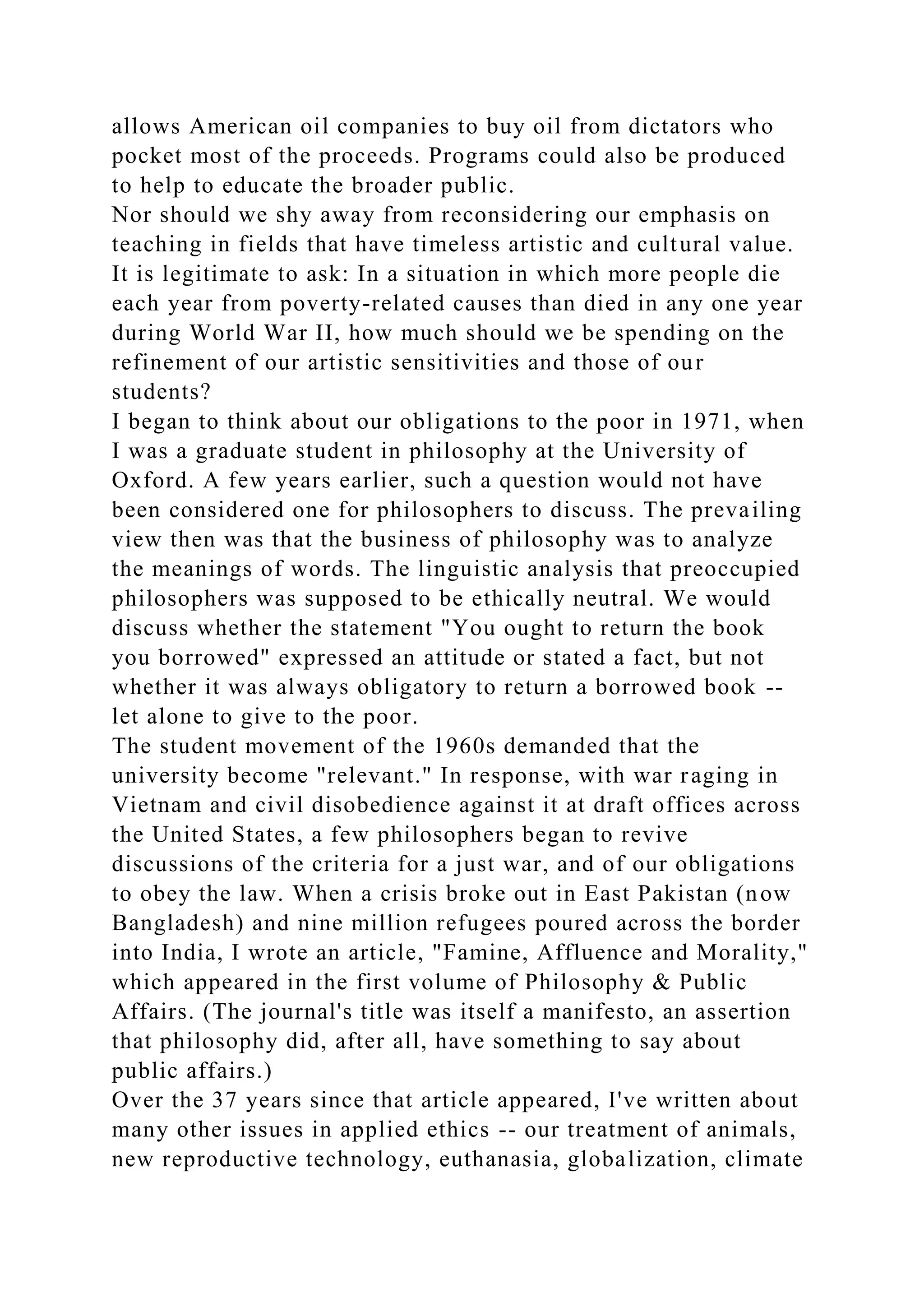 allows American oil companies to buy oil from dictators who
pocket most of the proceeds. Programs could also be produced
to help to educate the broader public.
Nor should we shy away from reconsidering our emphasis on
teaching in fields that have timeless artistic and cultural value.
It is legitimate to ask: In a situation in which more people die
each year from poverty-related causes than died in any one year
during World War II, how much should we be spending on the
refinement of our artistic sensitivities and those of our
students?
I began to think about our obligations to the poor in 1971, when
I was a graduate student in philosophy at the University of
Oxford. A few years earlier, such a question would not have
been considered one for philosophers to discuss. The prevailing
view then was that the business of philosophy was to analyze
the meanings of words. The linguistic analysis that preoccupied
philosophers was supposed to be ethically neutral. We would
discuss whether the statement "You ought to return the book
you borrowed" expressed an attitude or stated a fact, but not
whether it was always obligatory to return a borrowed book --
let alone to give to the poor.
The student movement of the 1960s demanded that the
university become "relevant." In response, with war raging in
Vietnam and civil disobedience against it at draft offices across
the United States, a few philosophers began to revive
discussions of the criteria for a just war, and of our obligations
to obey the law. When a crisis broke out in East Pakistan (now
Bangladesh) and nine million refugees poured across the border
into India, I wrote an article, "Famine, Affluence and Morality,"
which appeared in the first volume of Philosophy & Public
Affairs. (The journal's title was itself a manifesto, an assertion
that philosophy did, after all, have something to say about
public affairs.)
Over the 37 years since that article appeared, I've written about
many other issues in applied ethics -- our treatment of animals,
new reproductive technology, euthanasia, globalization, climate
 