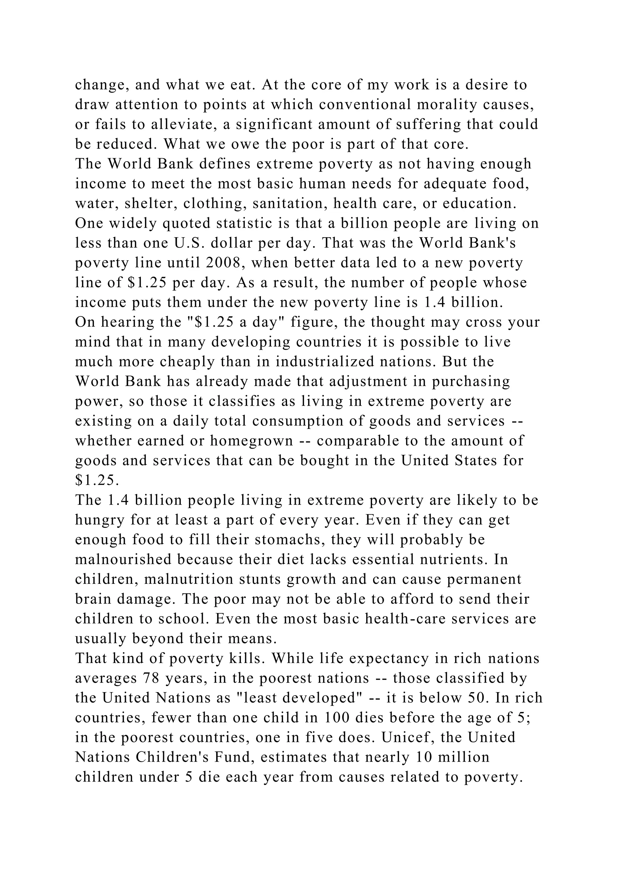 change, and what we eat. At the core of my work is a desire to
draw attention to points at which conventional morality causes,
or fails to alleviate, a significant amount of suffering that could
be reduced. What we owe the poor is part of that core.
The World Bank defines extreme poverty as not having enough
income to meet the most basic human needs for adequate food,
water, shelter, clothing, sanitation, health care, or education.
One widely quoted statistic is that a billion people are living on
less than one U.S. dollar per day. That was the World Bank's
poverty line until 2008, when better data led to a new poverty
line of $1.25 per day. As a result, the number of people whose
income puts them under the new poverty line is 1.4 billion.
On hearing the "$1.25 a day" figure, the thought may cross your
mind that in many developing countries it is possible to live
much more cheaply than in industrialized nations. But the
World Bank has already made that adjustment in purchasing
power, so those it classifies as living in extreme poverty are
existing on a daily total consumption of goods and services --
whether earned or homegrown -- comparable to the amount of
goods and services that can be bought in the United States for
$1.25.
The 1.4 billion people living in extreme poverty are likely to be
hungry for at least a part of every year. Even if they can get
enough food to fill their stomachs, they will probably be
malnourished because their diet lacks essential nutrients. In
children, malnutrition stunts growth and can cause permanent
brain damage. The poor may not be able to afford to send their
children to school. Even the most basic health-care services are
usually beyond their means.
That kind of poverty kills. While life expectancy in rich nations
averages 78 years, in the poorest nations -- those classified by
the United Nations as "least developed" -- it is below 50. In rich
countries, fewer than one child in 100 dies before the age of 5;
in the poorest countries, one in five does. Unicef, the United
Nations Children's Fund, estimates that nearly 10 million
children under 5 die each year from causes related to poverty.
 