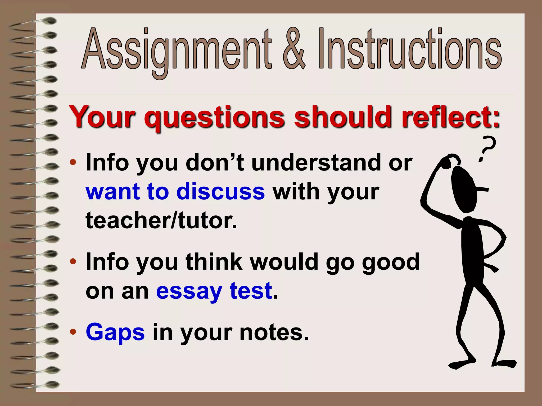 Your questions should reflect:
• Info you don’t understand or
want to discuss with your
teacher/tutor.
• Info you think would go good
on an essay test.
• Gaps in your notes.
 