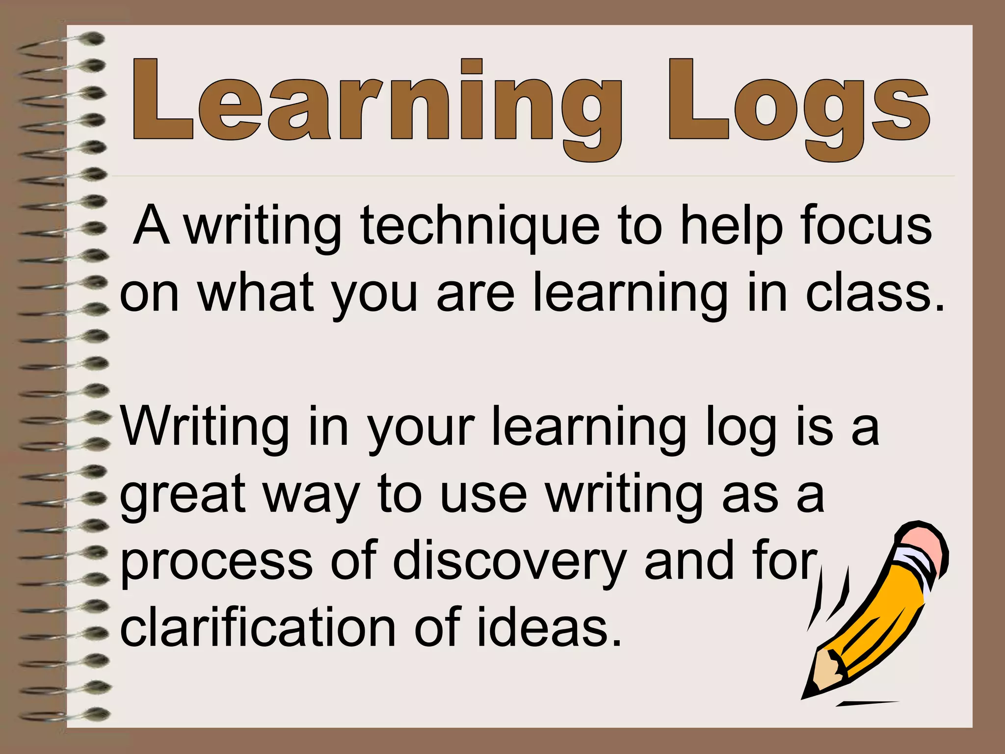 A writing technique to help focus
on what you are learning in class.
Writing in your learning log is a
great way to use writing as a
process of discovery and for
clarification of ideas.
 