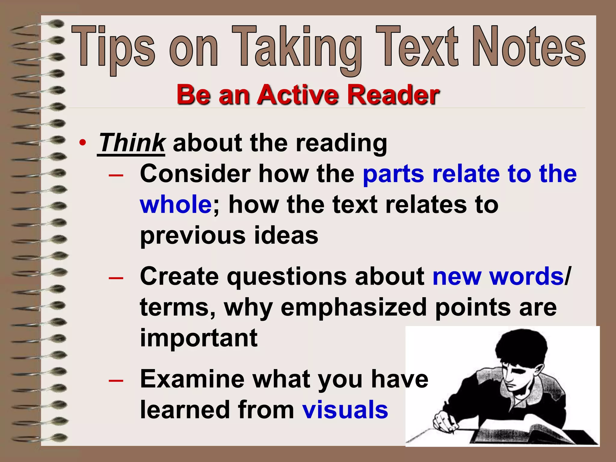 Be an Active Reader
• Think about the reading
– Consider how the parts relate to the
whole; how the text relates to
previous ideas
– Create questions about new words/
terms, why emphasized points are
important
– Examine what you have
learned from visuals
 
