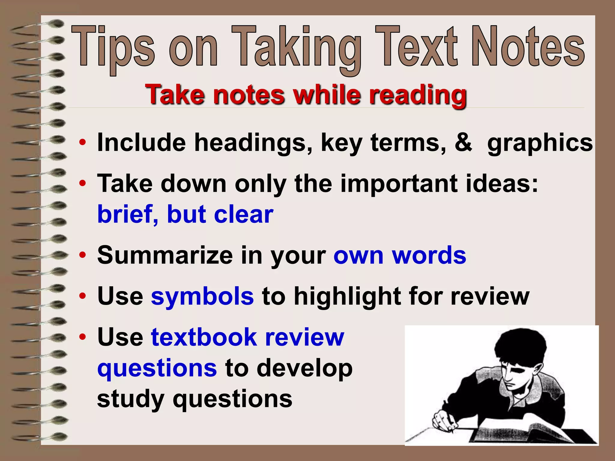 • Include headings, key terms, & graphics
• Take down only the important ideas:
brief, but clear
• Summarize in your own words
• Use symbols to highlight for review
• Use textbook review
questions to develop
study questions
Take notes while reading
 