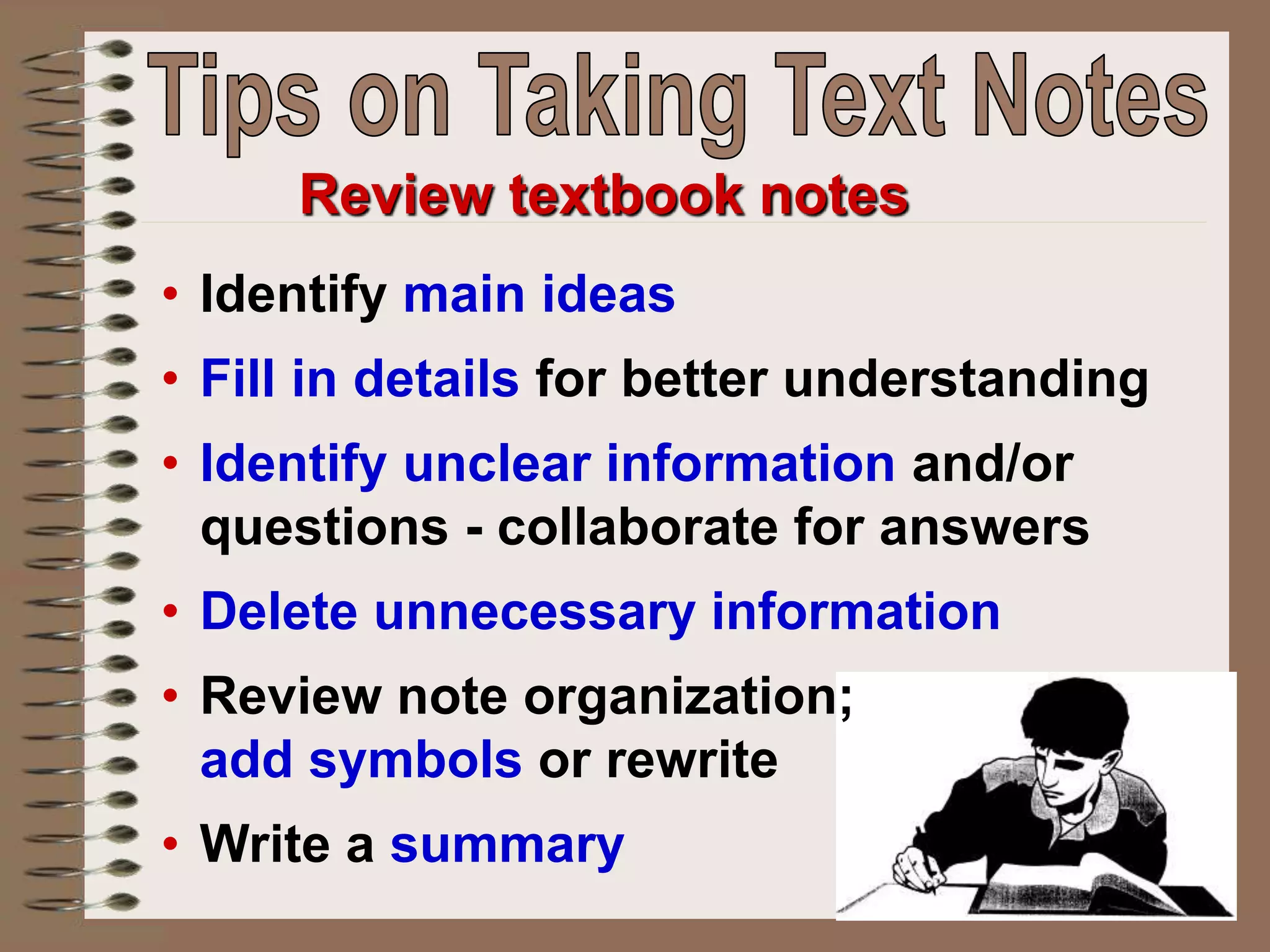 Review textbook notes
• Identify main ideas
• Fill in details for better understanding
• Identify unclear information and/or
questions - collaborate for answers
• Delete unnecessary information
• Review note organization;
add symbols or rewrite
• Write a summary
 