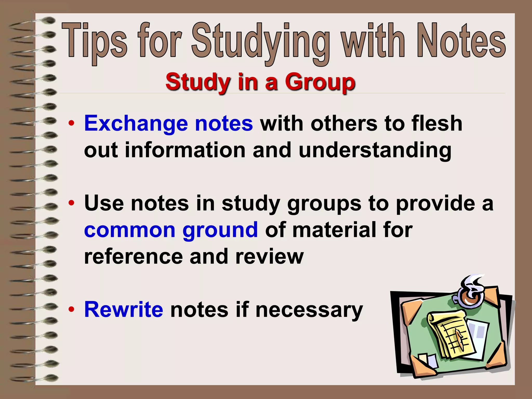• Exchange notes with others to flesh
out information and understanding
• Use notes in study groups to provide a
common ground of material for
reference and review
• Rewrite notes if necessary
Study in a Group
 