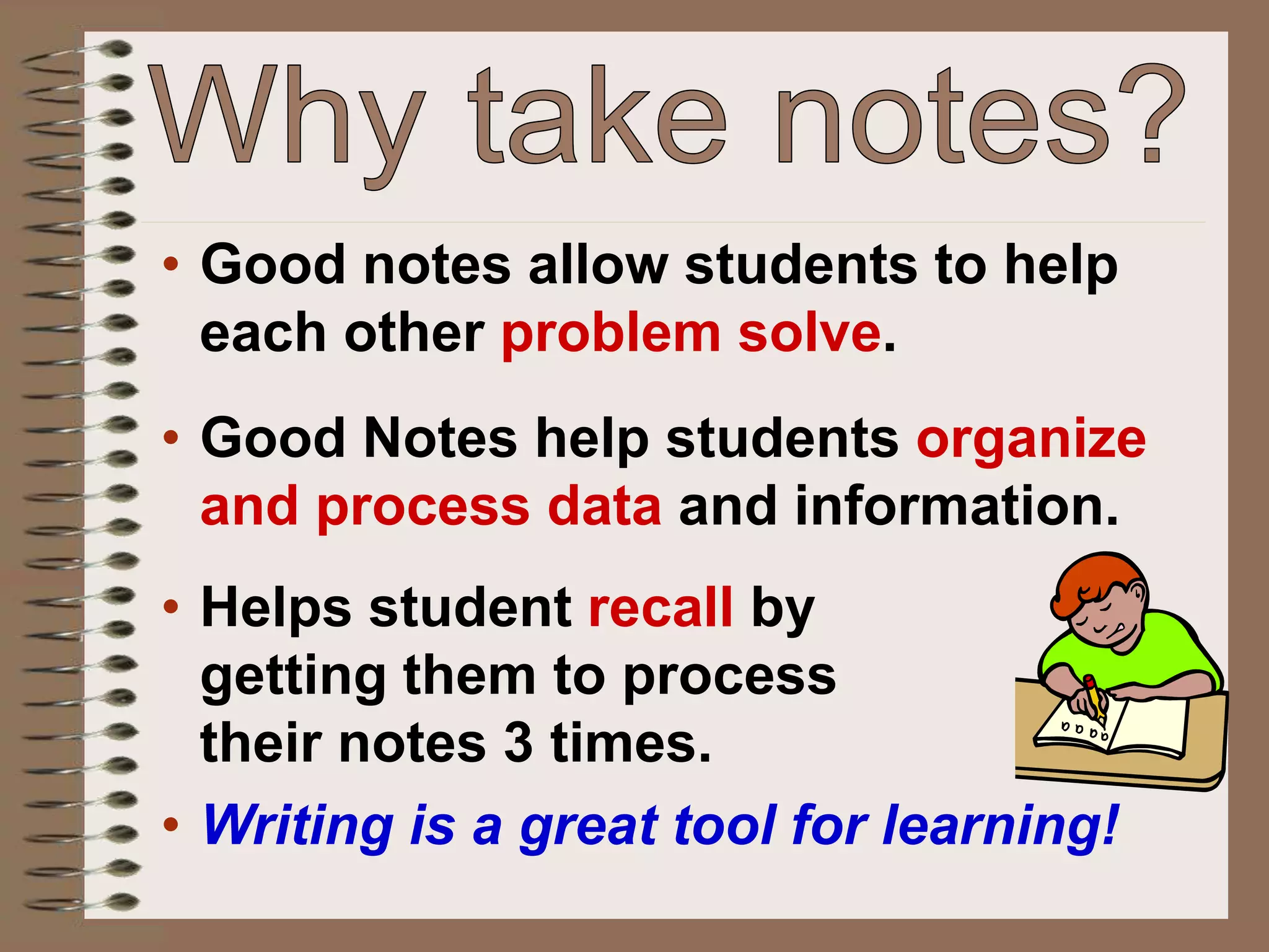 • Good notes allow students to help
each other problem solve.
• Good Notes help students organize
and process data and information.
• Helps student recall by
getting them to process
their notes 3 times.
• Writing is a great tool for learning!
 