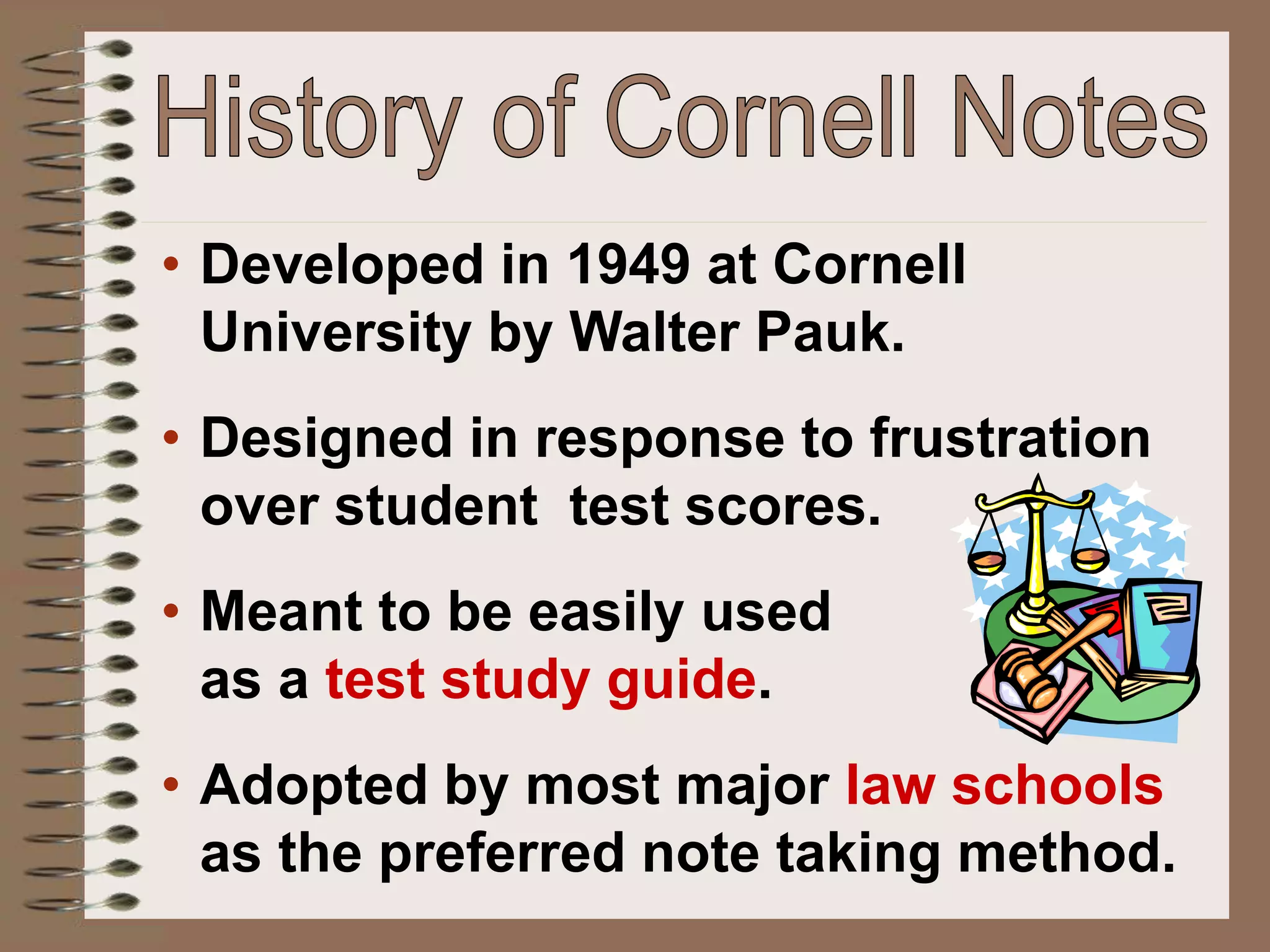 • Developed in 1949 at Cornell
University by Walter Pauk.
• Designed in response to frustration
over student test scores.
• Meant to be easily used
as a test study guide.
• Adopted by most major law schools
as the preferred note taking method.
 