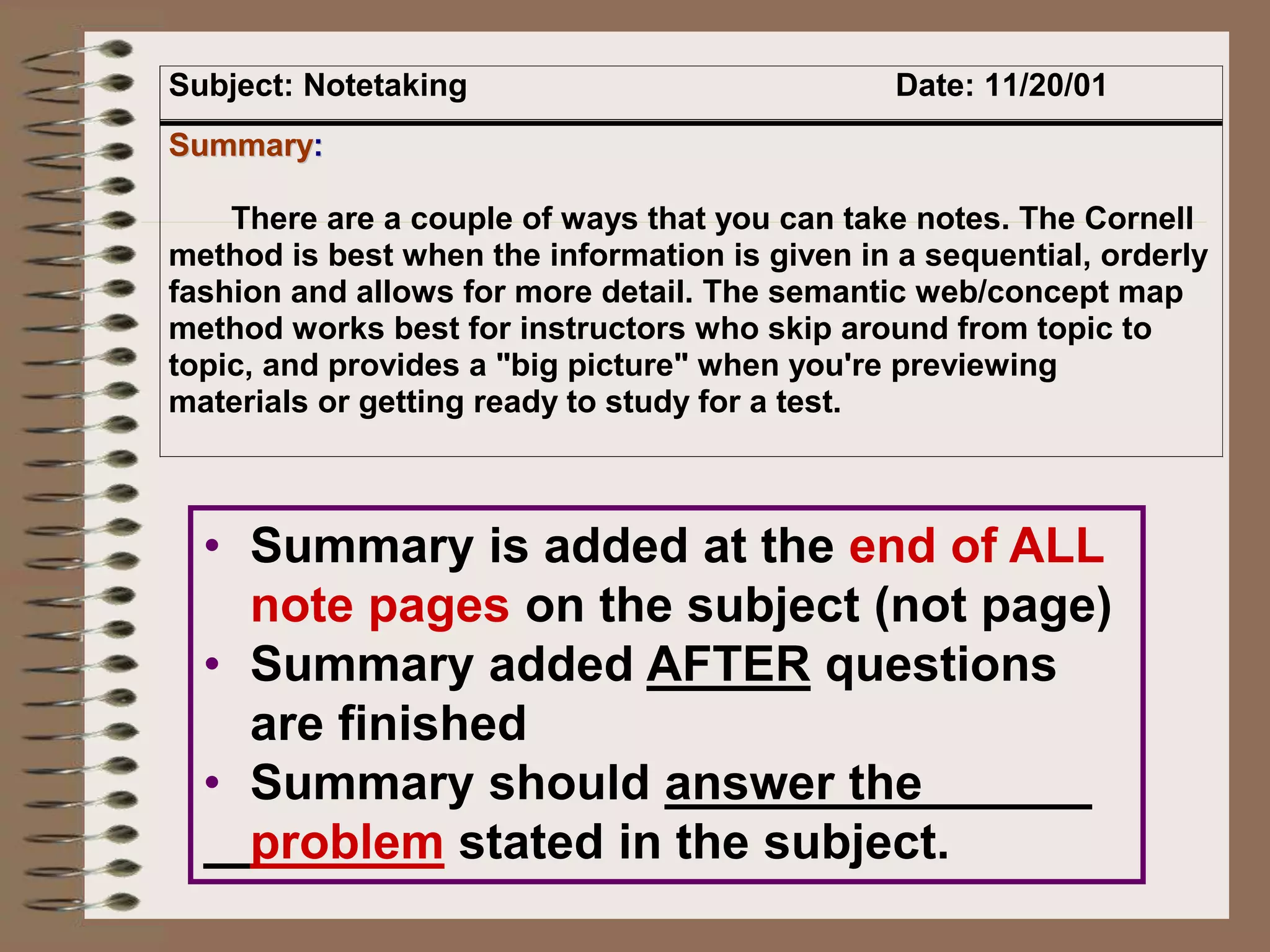 Subject: Notetaking Date: 11/20/01
S
Su
um
mm
ma
ar
ry
y:
:
There are a couple of ways that you can take notes. The Cornell
method is best when the information is given in a sequential, orderly
fashion and allows for more detail. The semantic web/concept map
method works best for instructors who skip around from topic to
topic, and provides a "big picture" when you're previewing
materials or getting ready to study for a test.
• Summary is added at the end of ALL
note pages on the subject (not page)
• Summary added AFTER questions
are finished
• Summary should answer the
problem stated in the subject.
 
