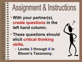 With your partner(s),  create questions  in the left hand column. These questions should elicit  critical thinking skills . Levels  3   through   6  in Bloom’s Taxonomy. Assignment & Instructions 
