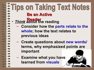 Be an Active Reader Think  about the reading Consider how the  parts relate to the whole ; how the text relates to previous ideas Create questions about  new words / terms, why emphasized points are important Examine what you have  learned from  visuals Tips on Taking Text Notes 