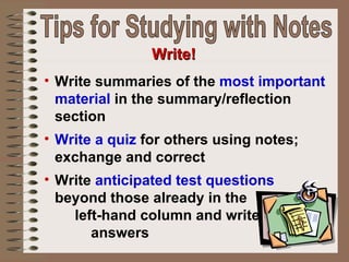 Write summaries of the  most important material  in the summary/reflection section Write a quiz  for others using notes; exchange and correct Write  anticipated test questions  beyond those already in the  left-hand column and write  answers Write! Tips for Studying with Notes 