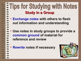 Exchange notes  with others to flesh out information and understanding  Use notes in study groups to provide a  common ground  of material for reference and review Rewrite  notes if necessary   Study in a Group Tips for Studying with Notes 