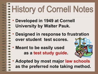 History of Cornell Notes Developed in 1949 at Cornell University by Walter Pauk. Designed in response to frustration over student  test scores.  Meant to be easily used  as a  test study guide . Adopted by most major  law schools  as the preferred note taking method. 