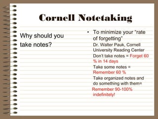 Cornell Notetaking
Why should you
take notes?
• To minimize your “rate
of forgetting”
Dr. Walter Pauk, Cornell
University Reading Center
Don’t take notes = Forget 60
% in 14 days
Take some notes =
Remember 60 %
Take organized notes and
do something with them=
Remember 90-100%
indefinitely!
 