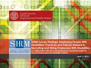 SHRM Survey Findings: Employing People With Disabilities - Practices and Policies Related to Recruiting and Hiring Employees With Disabilities .
In collaboration with and commissioned by Cornell University ILR School Employment and Disability Institute
SHRM Survey Findings: Employing People With
Disabilities: Practices and Policies Related to
Recruiting and Hiring Employees With Disabilities
In collaboration with and commissioned by Cornell University ILR
School Employment and Disability Institute
April 11, 2012
 
