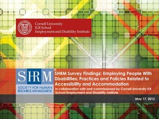 SHRM Survey Findings: Employing People With
                                               Disabilities: Practices and Policies Related to
                                               Accessibility and Accommodation
                                               In collaboration with and commissioned by Cornell University ILR
                                               School Employment and Disability Institute

                                                                                                                                        May 17, 2012


SHRM Survey Findings: Employing People with Disabilities - Practices and Policies Related to Accessibility and Accommodation for Employees With Disabilities.
                                       In collaboration with and commissioned by Cornell University ILR Employment and Disability Institute ©SHRM 2012
 