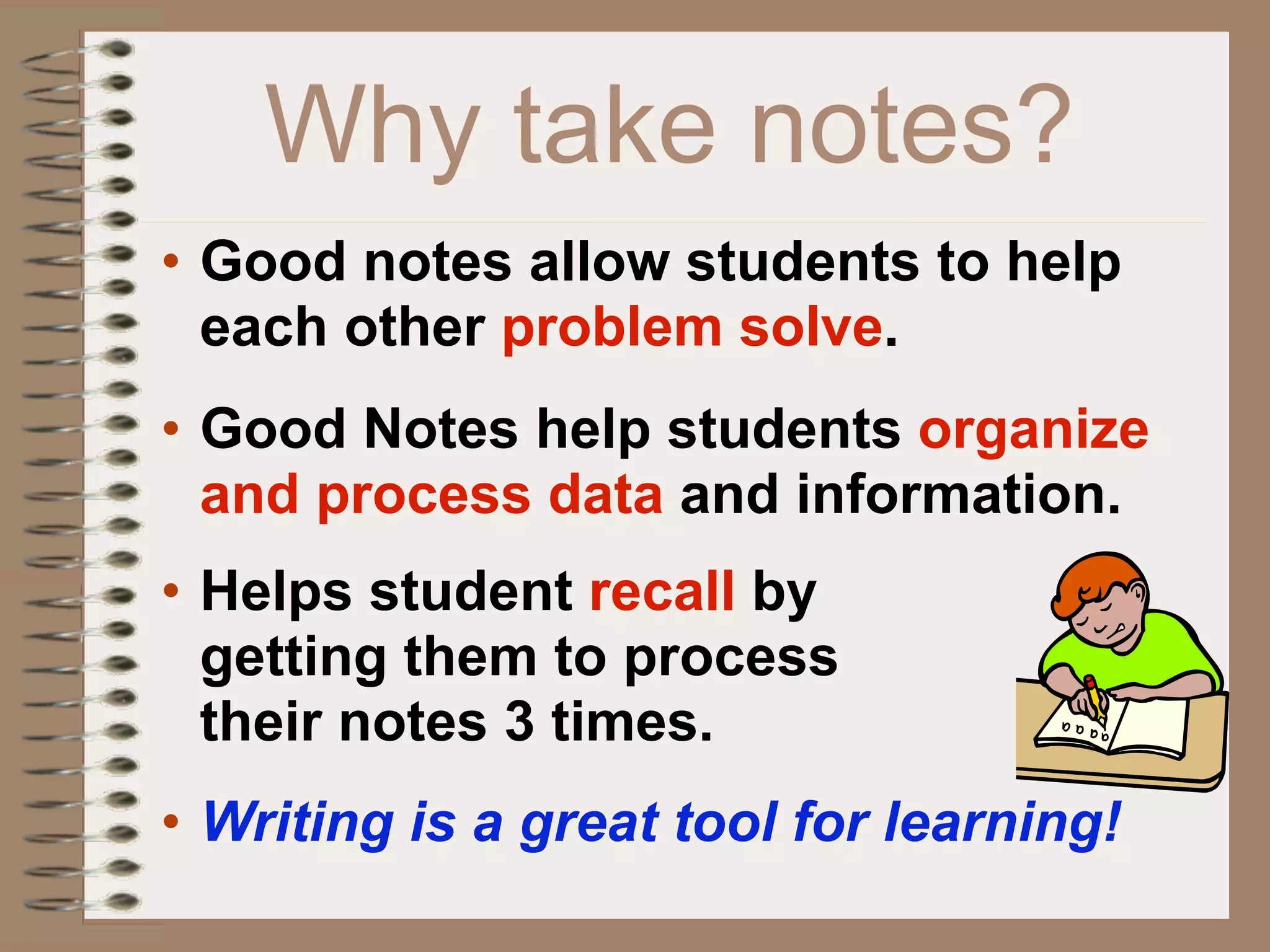 Why take notes?
• Good notes allow students to help
  each other problem solve.
• Good Notes help students organize
  and process data and information.
• Helps student recall by
  getting them to process
  their notes 3 times.
• Writing is a great tool for learning!
 