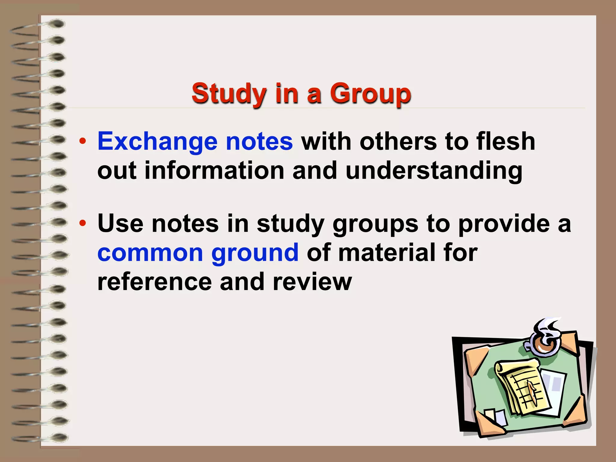 Study in a Group
• Exchange notes with others to flesh
  out information and understanding

• Use notes in study groups to provide a
  common ground of material for
  reference and review
 