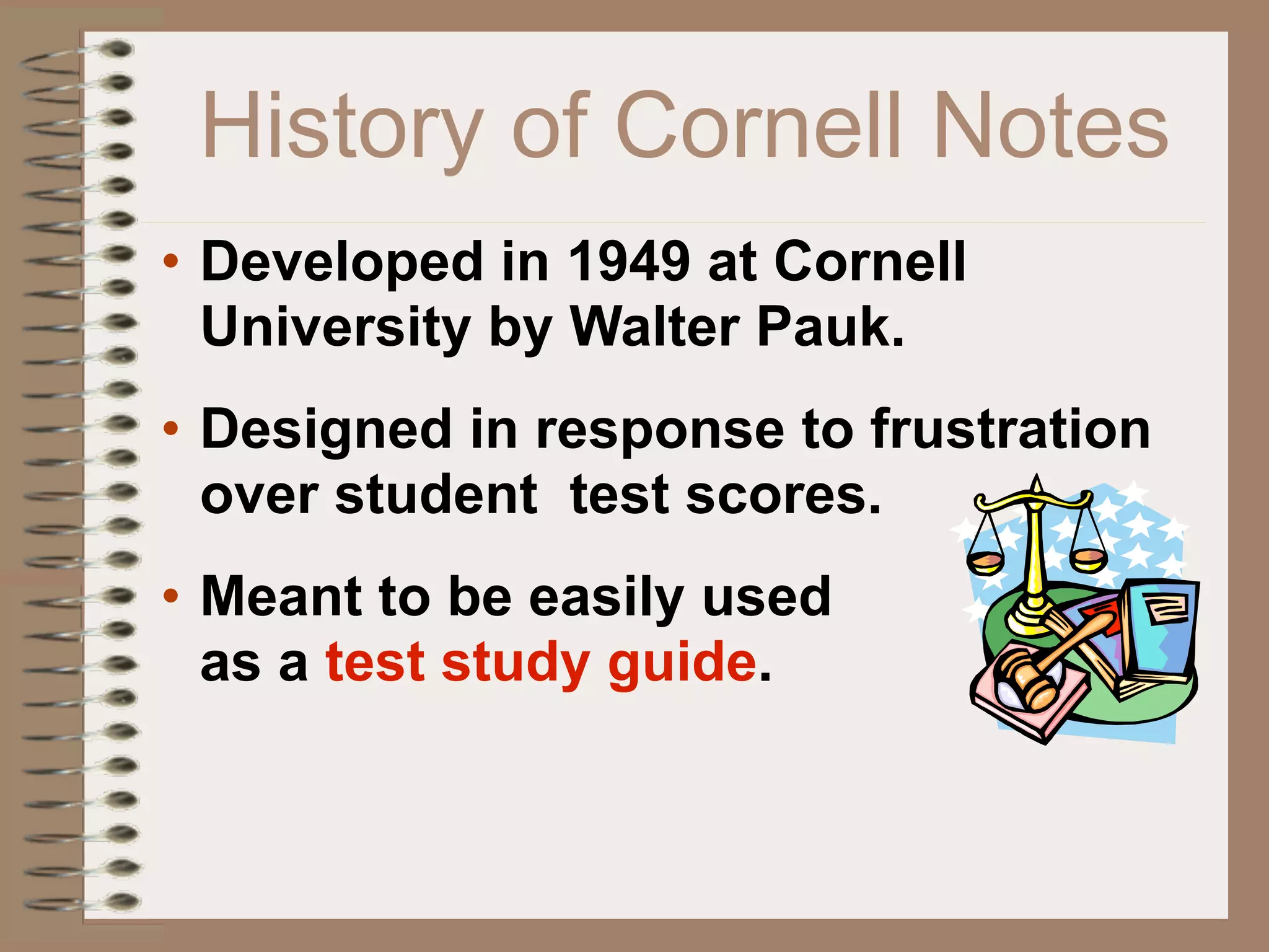 History of Cornell Notes
• Developed in 1949 at Cornell
  University by Walter Pauk.
• Designed in response to frustration
  over student test scores.
• Meant to be easily used
  as a test study guide.
 