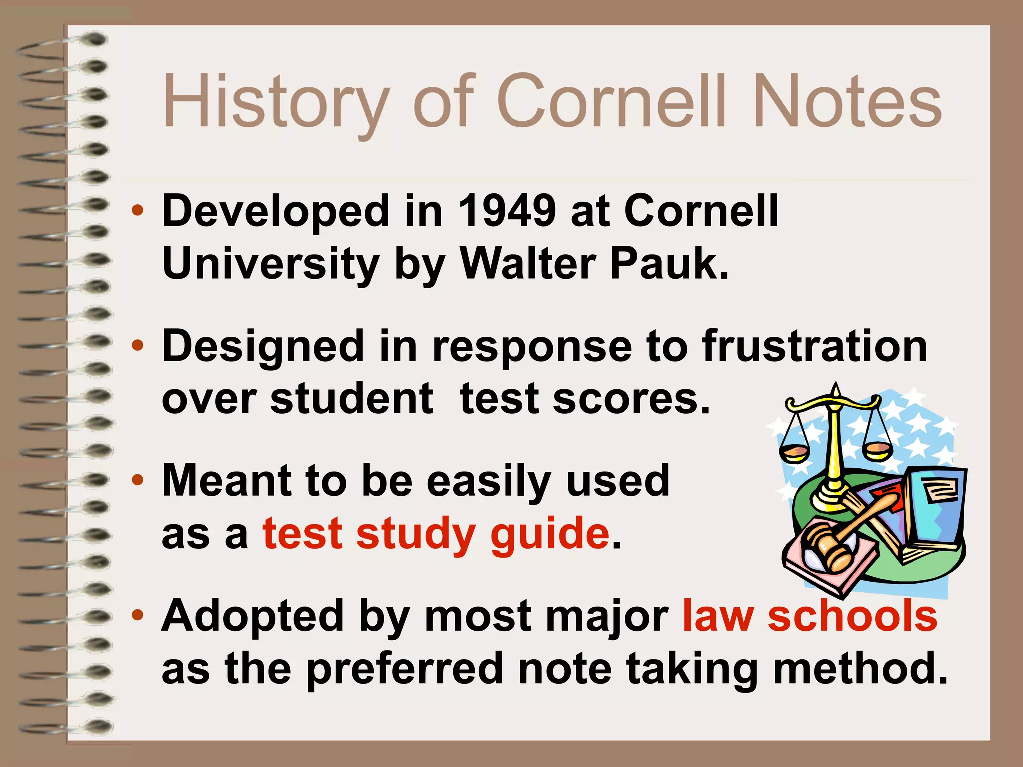 History of Cornell Notes
• Developed in 1949 at Cornell
  University by Walter Pauk.
• Designed in response to frustration
  over student test scores.
• Meant to be easily used
  as a test study guide.
• Adopted by most major law schools
  as the preferred note taking method.
 