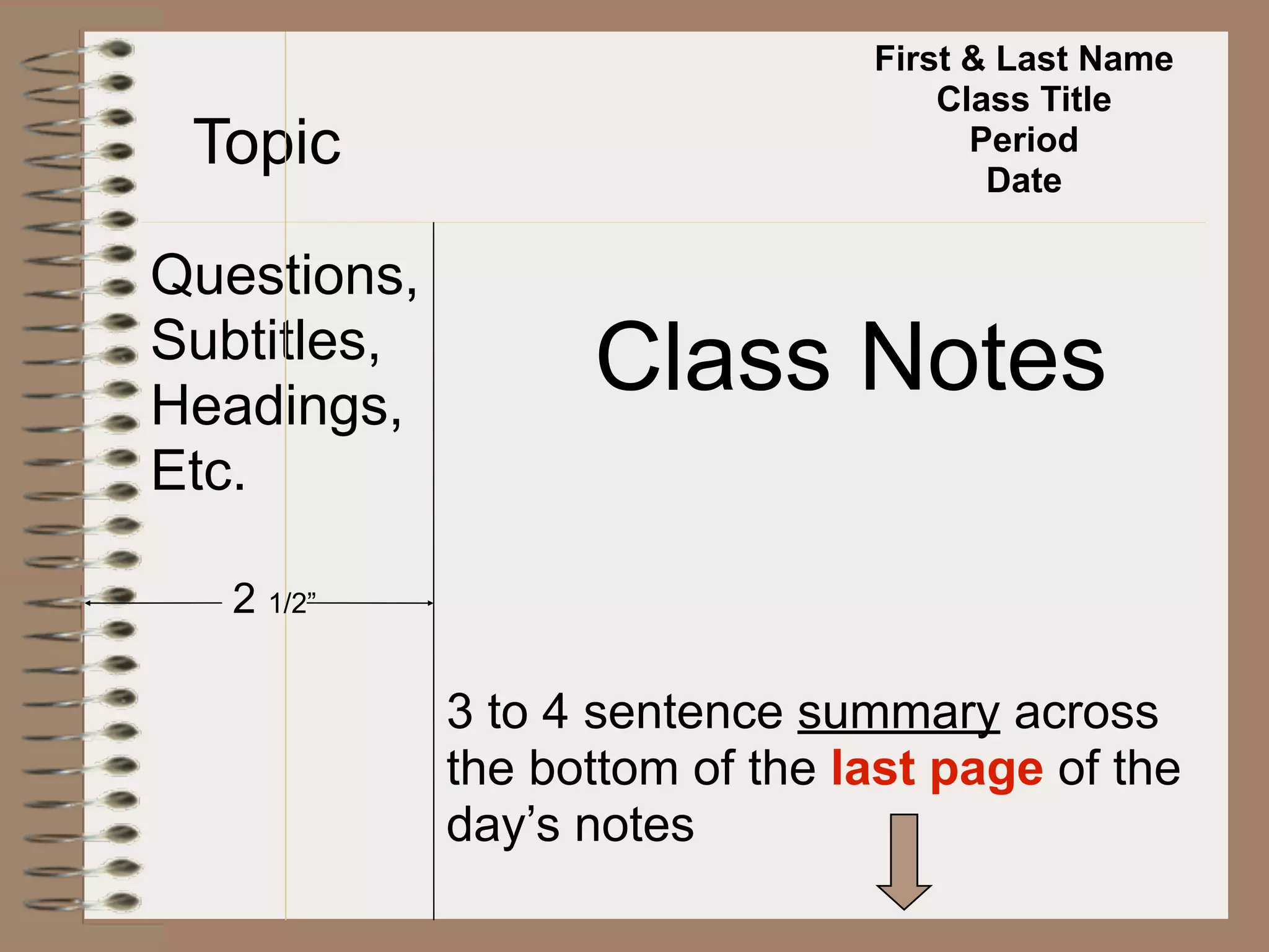 First & Last Name
                                    Class Title
 Topic                                Period
                                       Date

Questions,
Subtitles,
Headings,
                   Class Notes
Etc.

   2 1/2”

             3 to 4 sentence summary across
             the bottom of the last page of the
             day’s notes
 