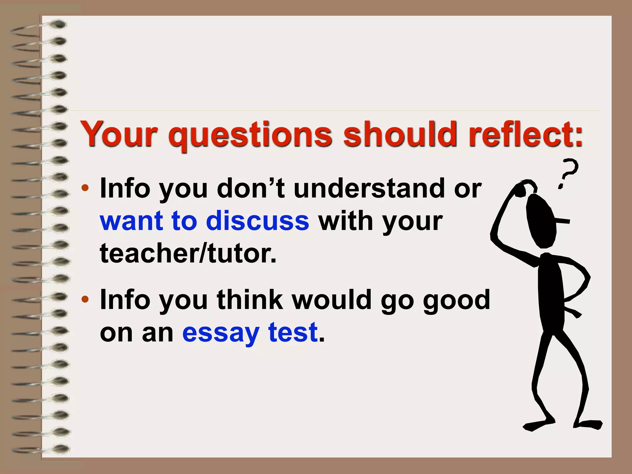 Your questions should reflect:
• Info you don’t understand or
  want to discuss with your
  teacher/tutor.
• Info you think would go good
  on an essay test.
 