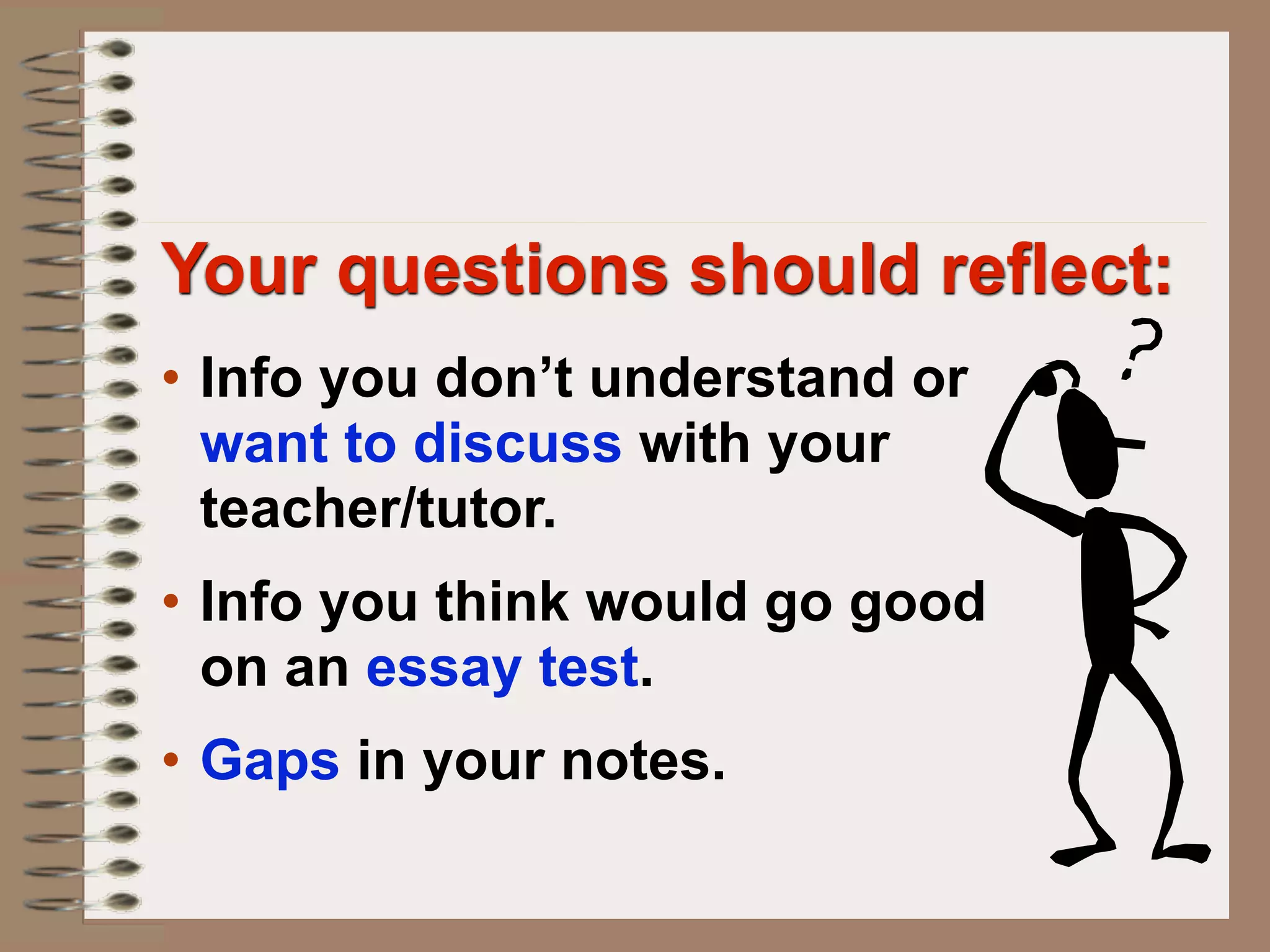 Your questions should reflect:
• Info you don’t understand or
  want to discuss with your
  teacher/tutor.
• Info you think would go good
  on an essay test.
• Gaps in your notes.
 