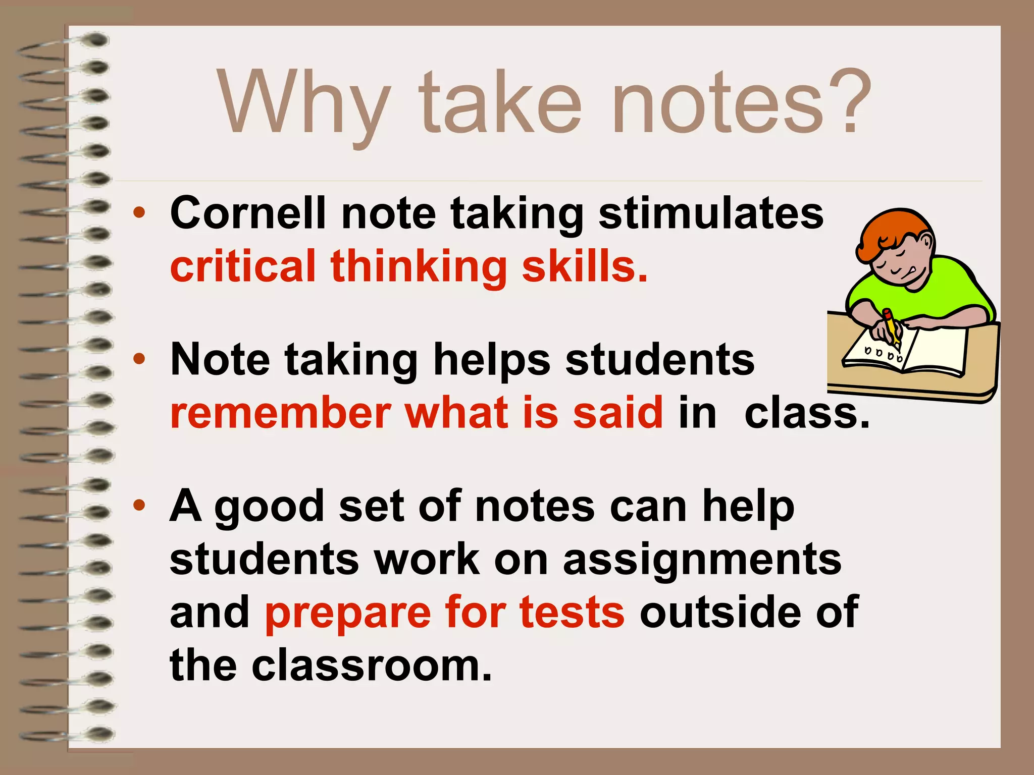 Why take notes?
• Cornell note taking stimulates
  critical thinking skills.

• Note taking helps students
  remember what is said in class.

• A good set of notes can help
  students work on assignments
  and prepare for tests outside of
  the classroom.
 