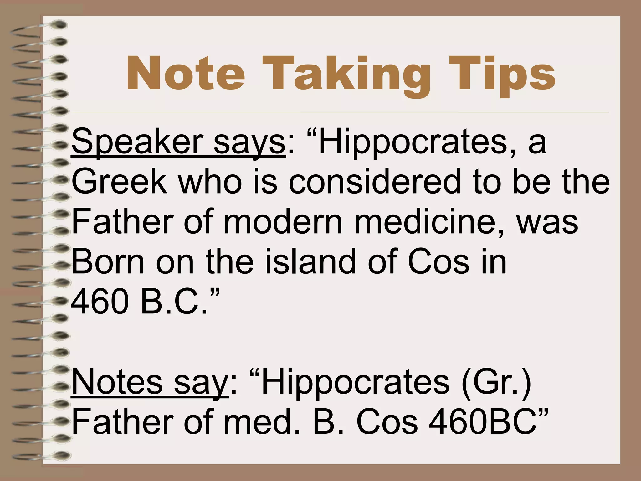 Note Taking Tips
Speaker says: “Hippocrates, a
Greek who is considered to be the
Father of modern medicine, was
Born on the island of Cos in
460 B.C.”

Notes say: “Hippocrates (Gr.)
Father of med. B. Cos 460BC”
 