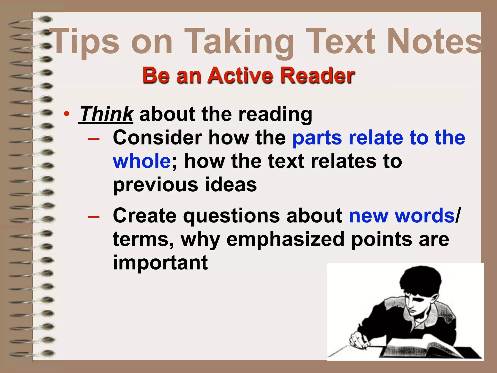 Tips on Taking Text Notes
        Be an Active Reader
• Think about the reading
   – Consider how the parts relate to the
     whole; how the text relates to
     previous ideas
   – Create questions about new words/
     terms, why emphasized points are
     important
 
