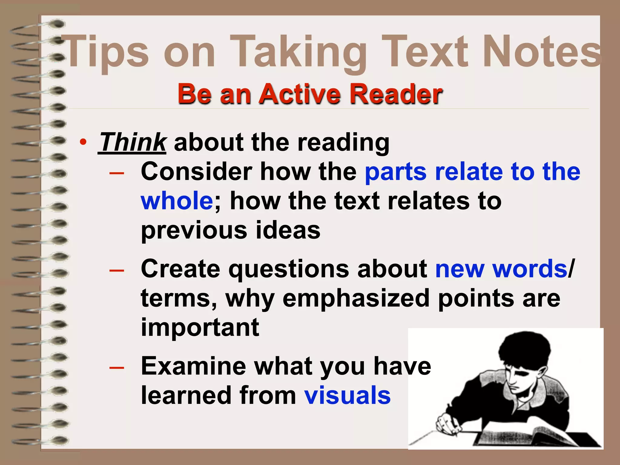 Tips on Taking Text Notes
        Be an Active Reader
• Think about the reading
   – Consider how the parts relate to the
     whole; how the text relates to
     previous ideas
   – Create questions about new words/
     terms, why emphasized points are
     important
   – Examine what you have
     learned from visuals
 