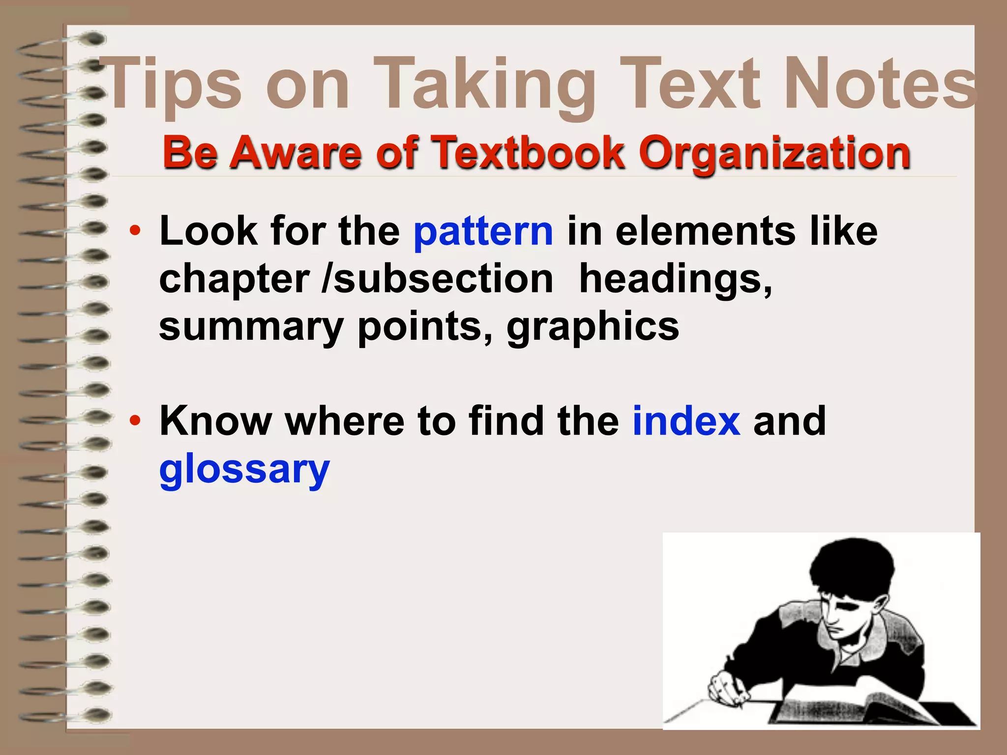Tips on Taking Text Notes
 Be Aware of Textbook Organization
• Look for the pattern in elements like
  chapter /subsection headings,
  summary points, graphics

• Know where to find the index and
  glossary
 