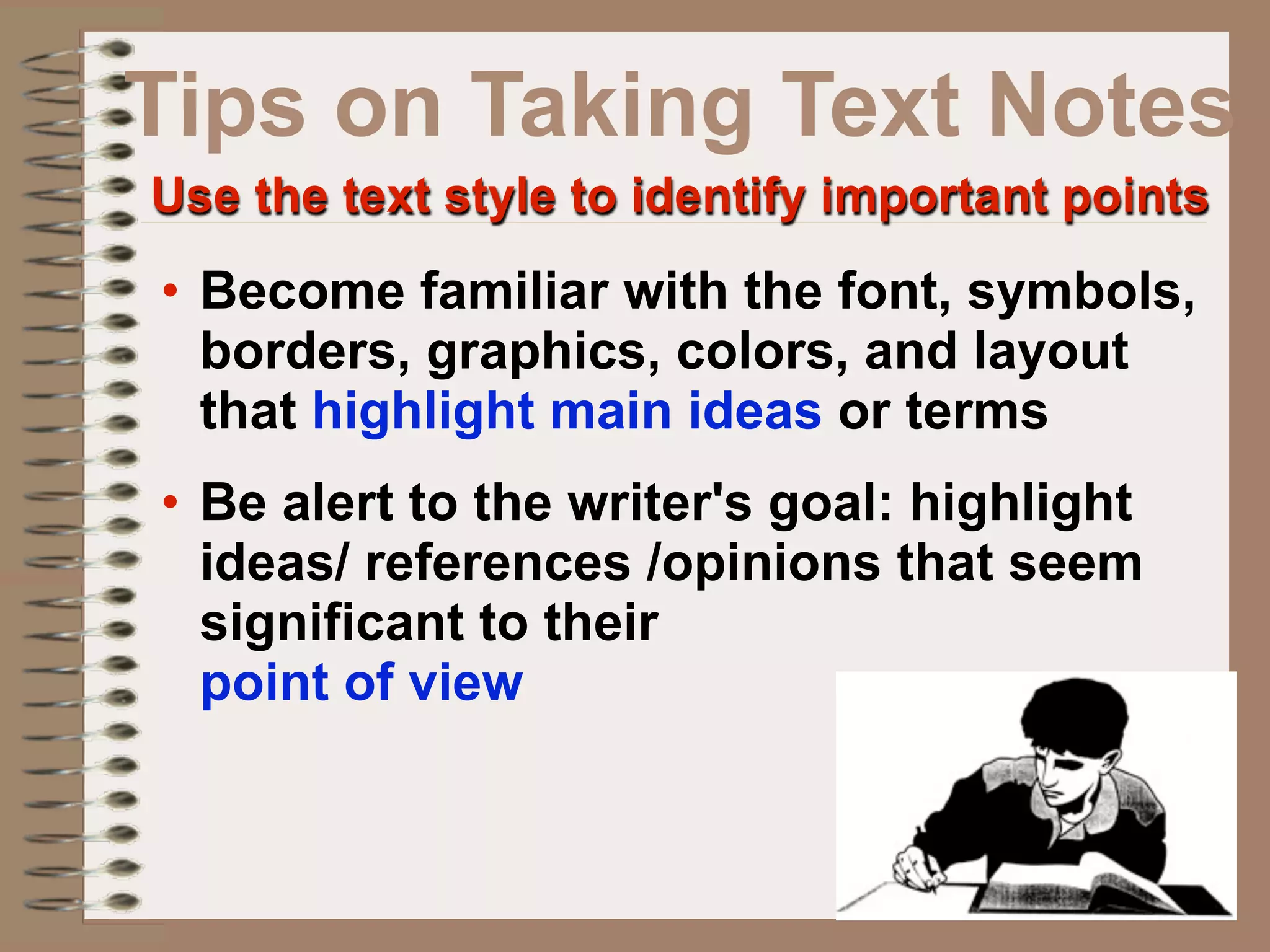 Tips on Taking Text Notes
Use the text style to identify important points
• Become familiar with the font, symbols,
  borders, graphics, colors, and layout
  that highlight main ideas or terms
• Be alert to the writer's goal: highlight
  ideas/ references /opinions that seem
  significant to their
  point of view
 