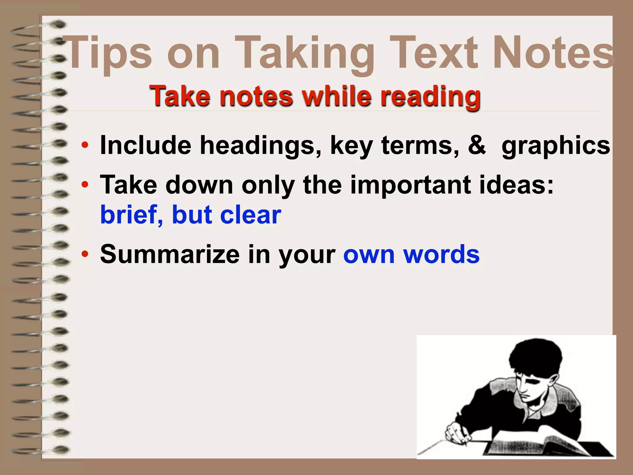 Tips on Taking Text Notes
     Take notes while reading
• Include headings, key terms, & graphics
• Take down only the important ideas:
  brief, but clear
• Summarize in your own words
 